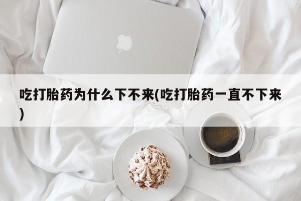 药流药购买吃打胎药为什么下不来(吃打胎药一直不下来)