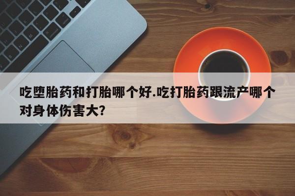 药流药购买吃堕胎药和打胎哪个好.吃打胎药跟流产哪个对身体伤害大？