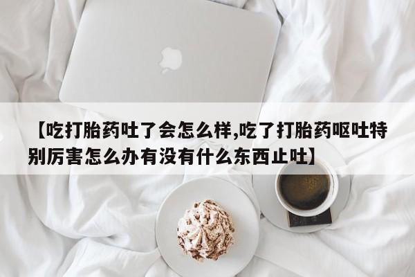 药流药购买【吃打胎药吐了会怎么样,吃了打胎药呕吐特别厉害怎么办有没有什么东西止吐】