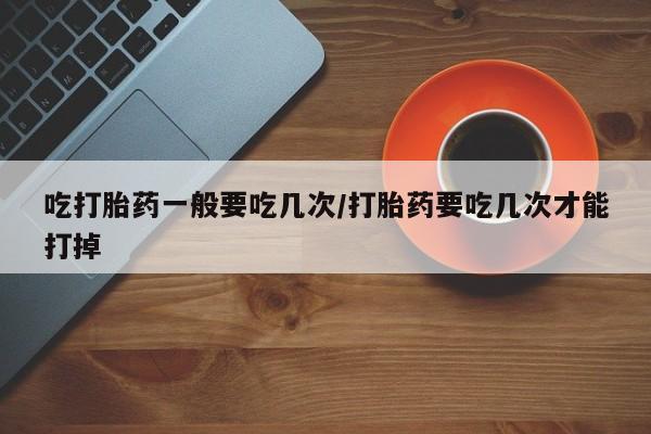 药流药购买吃打胎药一般要吃几次/打胎药要吃几次才能打掉