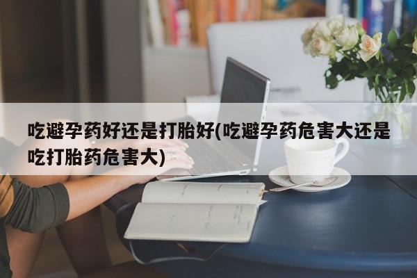 药流药购买吃避孕药好还是打胎好(吃避孕药危害大还是吃打胎药危害大)