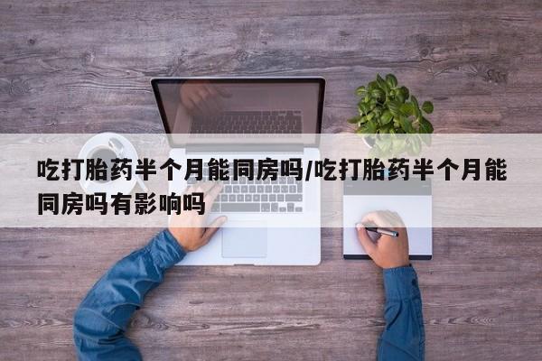 药流药购买吃打胎药半个月能同房吗/吃打胎药半个月能同房吗有影响吗
