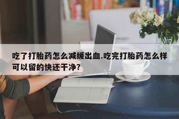 药流药购买吃了打胎药怎么减缓出血.吃完打胎药怎么样可以留的快还干净？