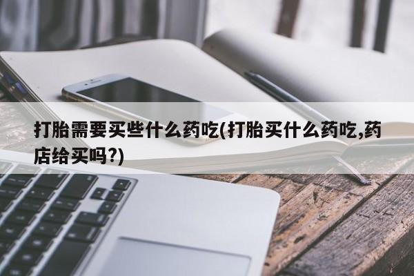 药流药购买打胎需要买些什么药吃(打胎买什么药吃,药店给买吗?)