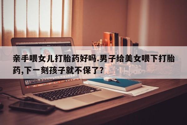 药流药购买亲手喂女儿打胎药好吗.男子给美女喂下打胎药,下一刻孩子就不保了？