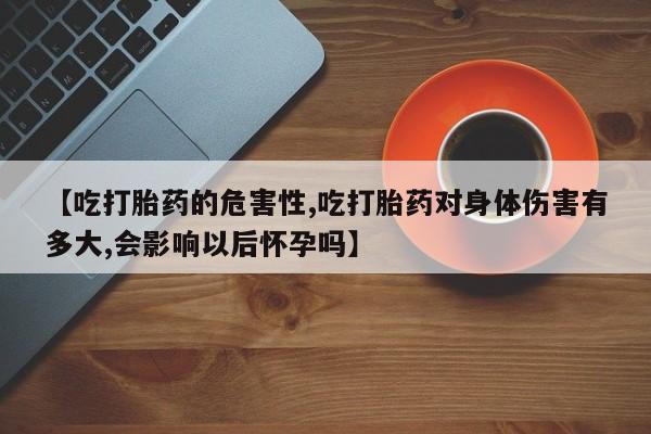 药流药购买【吃打胎药的危害性,吃打胎药对身体伤害有多大,会影响以后怀孕吗】