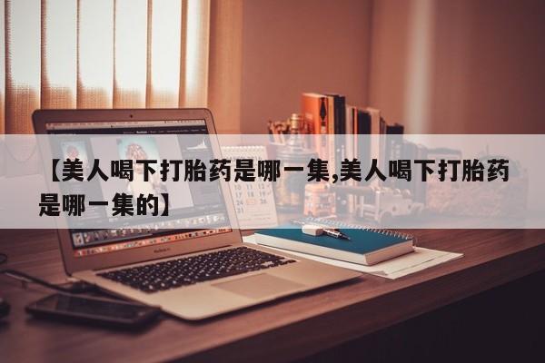 药流药购买【美人喝下打胎药是哪一集,美人喝下打胎药是哪一集的】