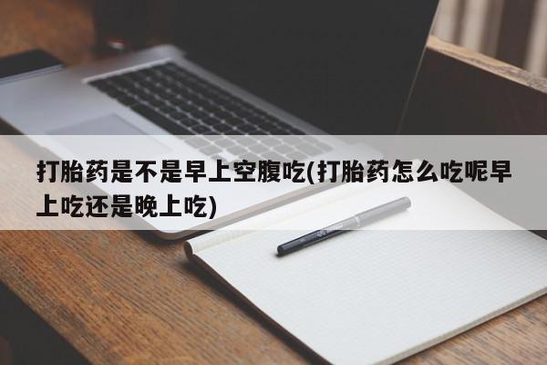 药流药购买打胎药是不是早上空腹吃(打胎药怎么吃呢早上吃还是晚上吃)