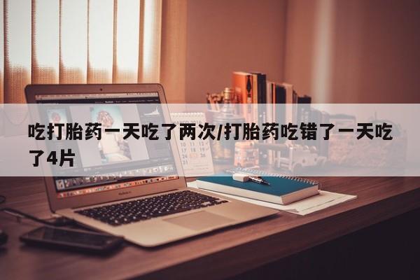 药流药购买吃打胎药一天吃了两次/打胎药吃错了一天吃了4片