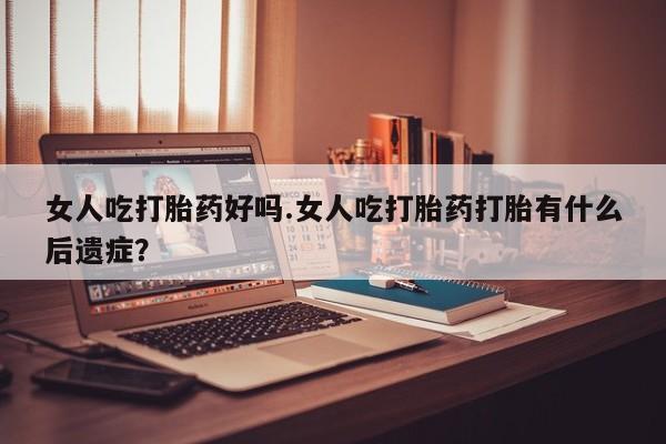 药流药购买女人吃打胎药好吗.女人吃打胎药打胎有什么后遗症？