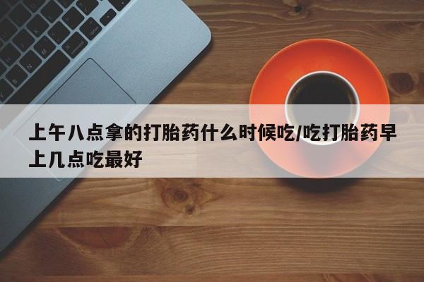 药流药购买上午八点拿的打胎药什么时候吃/吃打胎药早上几点吃最好
