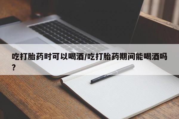 药流药购买吃打胎药时可以喝酒/吃打胎药期间能喝酒吗?