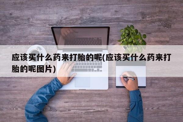 药流药购买应该买什么药来打胎的呢(应该买什么药来打胎的呢图片)