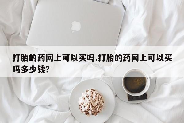 药流药购买打胎的药网上可以买吗.打胎的药网上可以买吗多少钱？