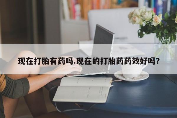 药流药购买现在打胎有药吗.现在的打胎药药效好吗？