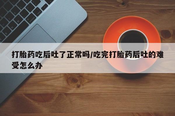 药流药购买打胎药吃后吐了正常吗/吃完打胎药后吐的难受怎么办