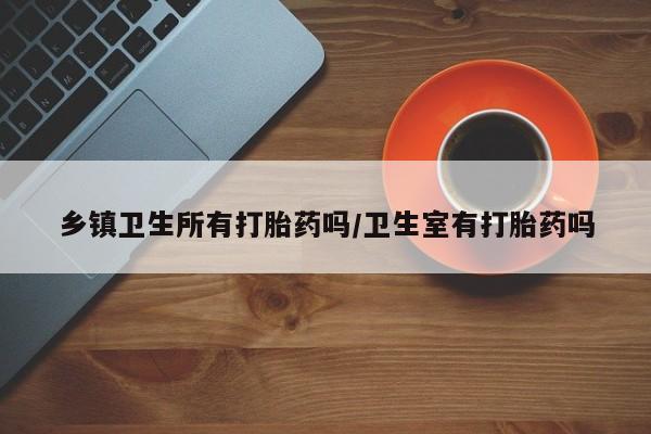 药流药购买乡镇卫生所有打胎药吗/卫生室有打胎药吗