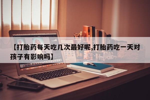药流药购买【打胎药每天吃几次最好呢,打胎药吃一天对孩子有影响吗】