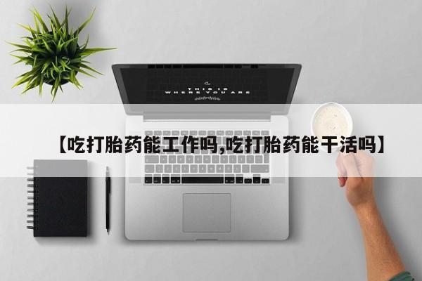 药流药购买【吃打胎药能工作吗,吃打胎药能干活吗】