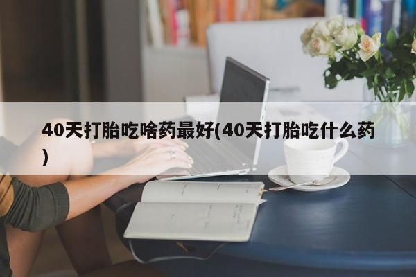 药流药购买40天打胎吃啥药最好(40天打胎吃什么药)