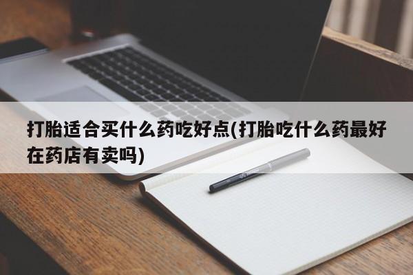 药流药购买打胎适合买什么药吃好点(打胎吃什么药最好在药店有卖吗)