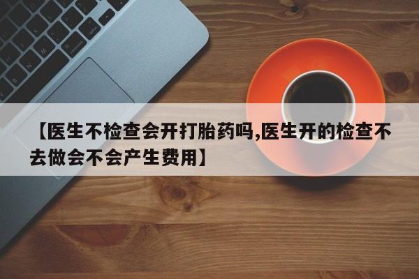药流药购买【医生不检查会开打胎药吗,医生开的检查不去做会不会产生费用】