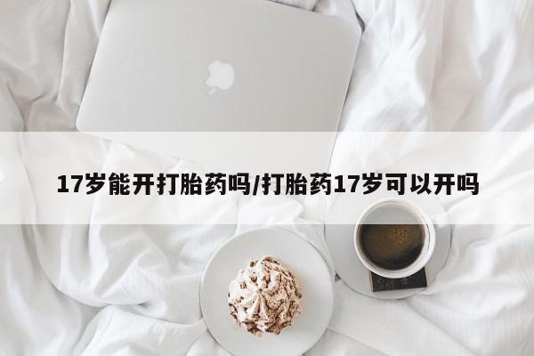 药流药购买17岁能开打胎药吗/打胎药17岁可以开吗