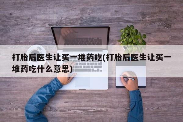 药流药购买打胎后医生让买一堆药吃(打胎后医生让买一堆药吃什么意思)
