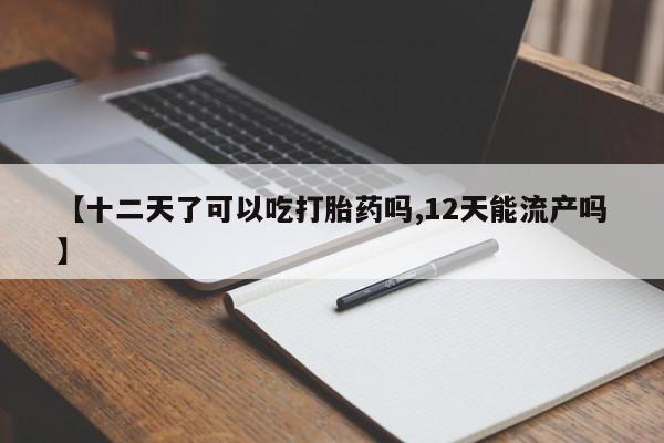 药流药购买【十二天了可以吃打胎药吗,12天能流产吗】