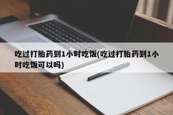 药流药购买吃过打胎药到1小时吃饭(吃过打胎药到1小时吃饭可以吗)