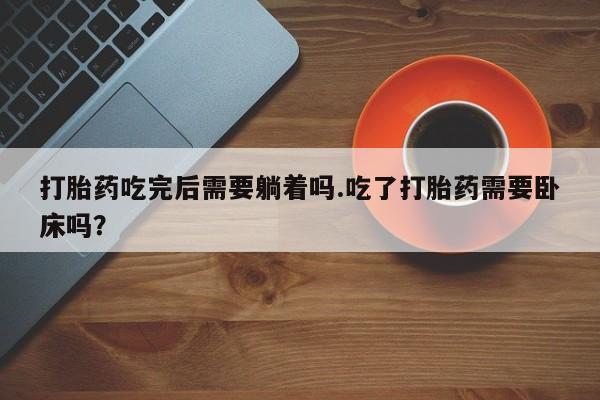 药流药购买打胎药吃完后需要躺着吗.吃了打胎药需要卧床吗？