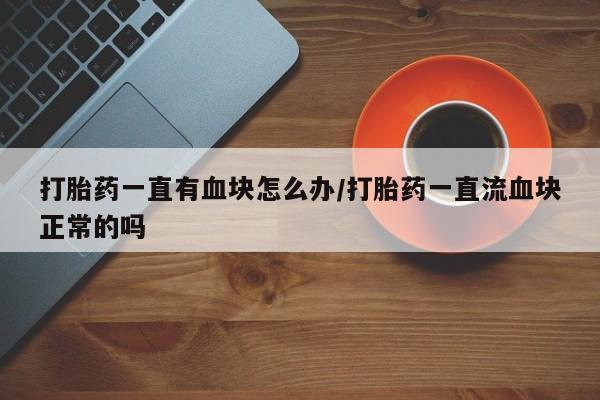 药流药购买打胎药一直有血块怎么办/打胎药一直流血块正常的吗