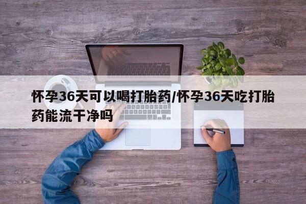 药流药购买怀孕36天可以喝打胎药/怀孕36天吃打胎药能流干净吗
