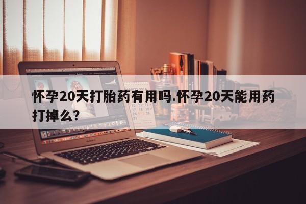 药流药购买怀孕20天打胎药有用吗.怀孕20天能用药打掉么？