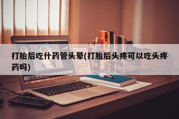 药流药购买打胎后吃什药管头晕(打胎后头疼可以吃头疼药吗)