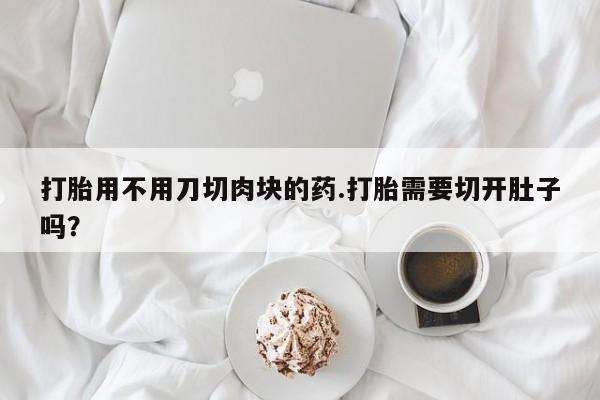 药流药购买打胎用不用刀切肉块的药.打胎需要切开肚子吗？