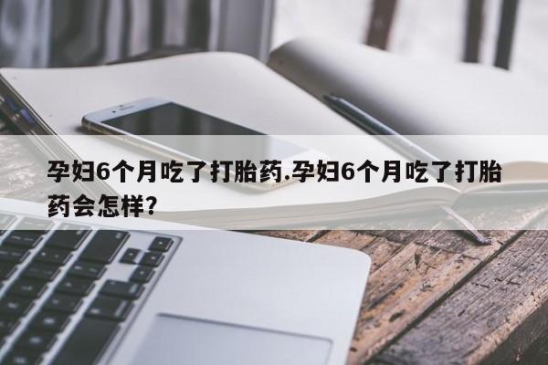 药流药购买孕妇6个月吃了打胎药.孕妇6个月吃了打胎药会怎样？