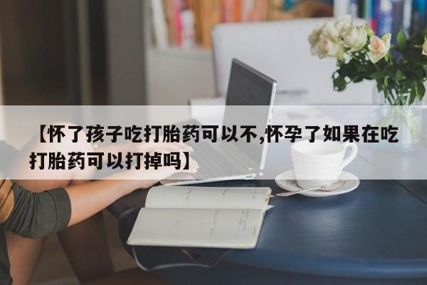药流药购买【怀了孩子吃打胎药可以不,怀孕了如果在吃打胎药可以打掉吗】
