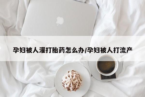 药流药购买孕妇被人灌打胎药怎么办/孕妇被人打流产