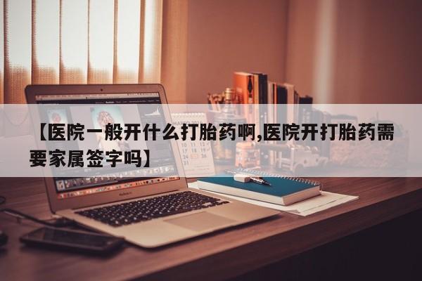 药流药购买【医院一般开什么打胎药啊,医院开打胎药需要家属签字吗】