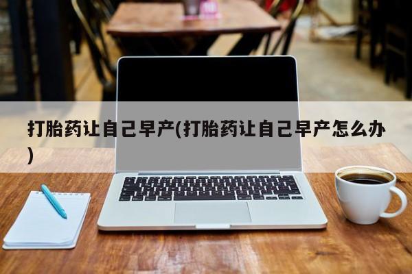 药流药购买打胎药让自己早产(打胎药让自己早产怎么办)