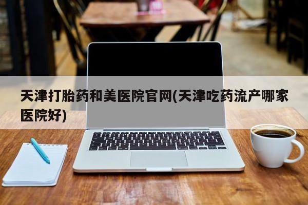 药流药购买天津打胎药和美医院官网(天津吃药流产哪家医院好)