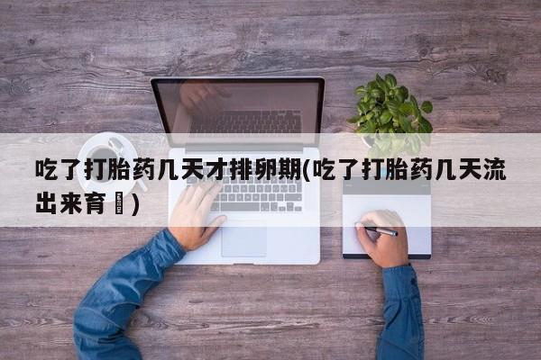 药流药购买吃了打胎药几天才排卵期(吃了打胎药几天流出来育蘘)