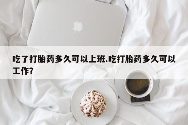 药流药购买吃了打胎药多久可以上班.吃打胎药多久可以工作？