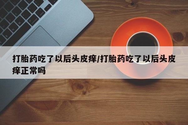 药流药购买打胎药吃了以后头皮痒/打胎药吃了以后头皮痒正常吗