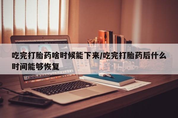 药流药购买吃完打胎药啥时候能下来/吃完打胎药后什么时间能够恢复
