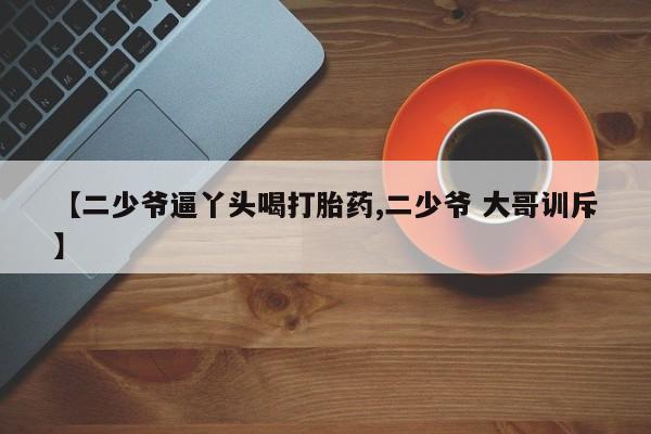 药流药购买【二少爷逼丫头喝打胎药,二少爷 大哥训斥】
