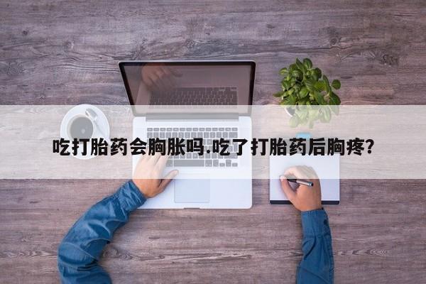 药流药购买吃打胎药会胸胀吗.吃了打胎药后胸疼？