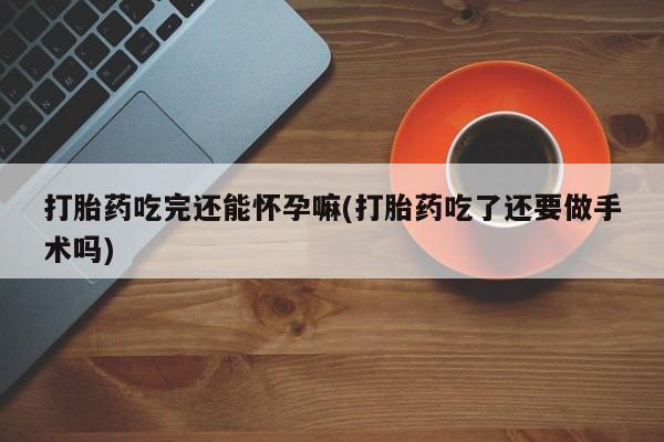 药流药购买打胎药吃完还能怀孕嘛(打胎药吃了还要做手术吗)