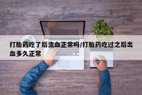 药流药购买打胎药吃了后流血正常吗/打胎药吃过之后出血多久正常